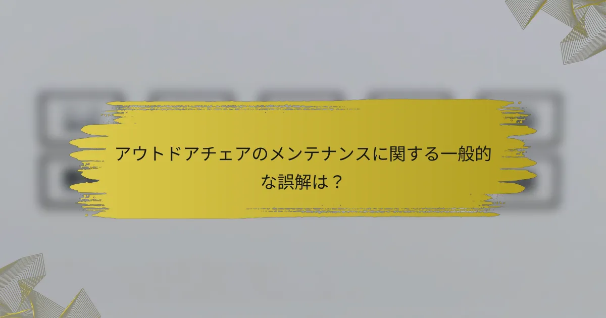 アウトドアチェアのメンテナンスに関する一般的な誤解は？