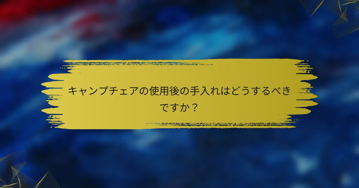 キャンプチェアの使用後の手入れはどうするべきですか？