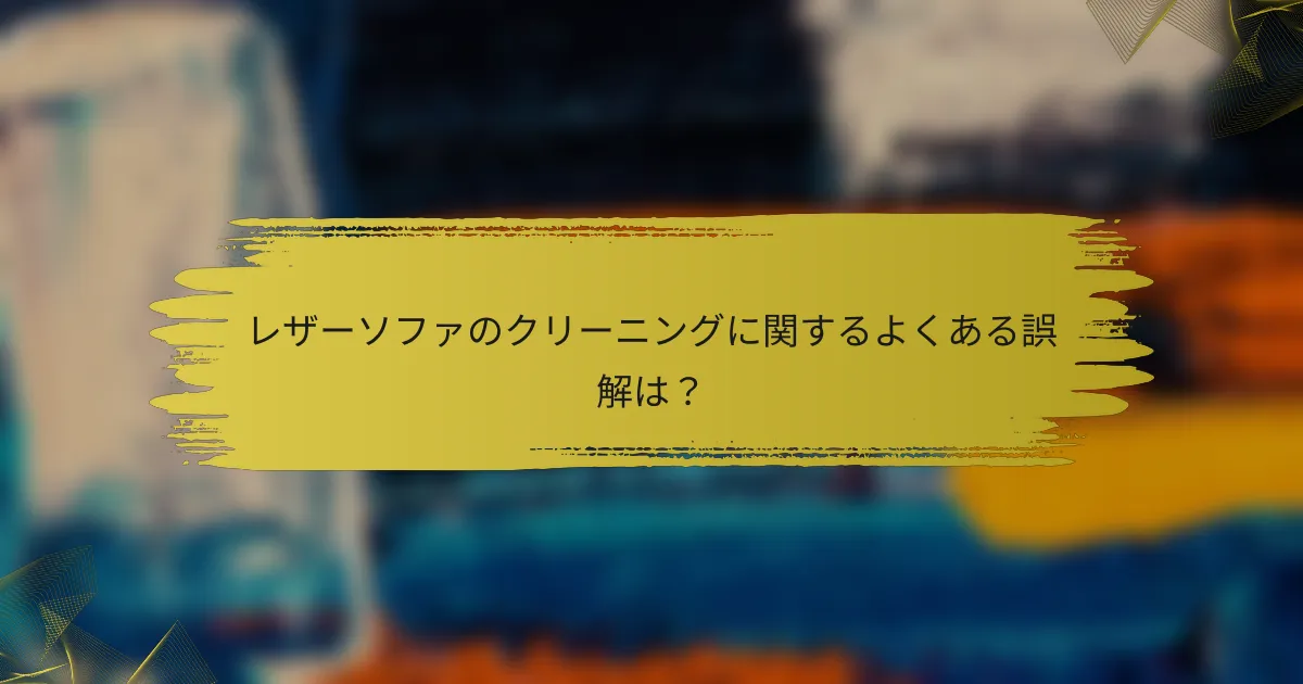 レザーソファのクリーニングに関するよくある誤解は？